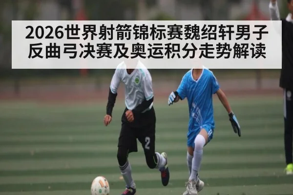 2026世界射箭锦标赛魏绍轩男子反曲弓决赛及奥运积分走势解读
